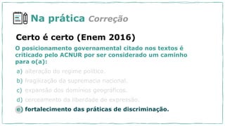 Na prática Correção
O posicionamento governamental citado nos textos é
criticado pelo ACNUR por ser considerado um caminho
para o(a):
a) alteração do regime político.
b) fragilização da supremacia nacional.
c) expansão dos domínios geográficos.
d) cerceamento da liberdade de expressão.
e) fortalecimento das práticas de discriminação.
Certo é certo (Enem 2016)
 