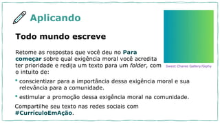 Aplicando
Retome as respostas que você deu no Para
começar sobre qual exigência moral você acredita
ter prioridade e redija um texto para um folder, com
o intuito de:
Todo mundo escreve
• conscientizar para a importância dessa exigência moral e sua
relevância para a comunidade.
• estimular a promoção dessa exigência moral na comunidade.
Compartilhe seu texto nas redes sociais com
#CurrículoEmAção.
Sweet Charee Gallery/Giphy
 