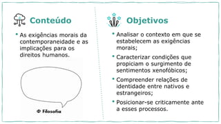 • As exigências morais da
contemporaneidade e as
implicações para os
direitos humanos.
• Analisar o contexto em que se
estabelecem as exigências
morais;
• Caracterizar condições que
propiciam o surgimento de
sentimentos xenofóbicos;
• Compreender relações de
identidade entre nativos e
estrangeiros;
• Posicionar-se criticamente ante
a esses processos.
Conteúdo Objetivos
 