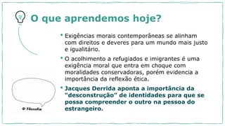 O que aprendemos hoje?
• Exigências morais contemporâneas se alinham
com direitos e deveres para um mundo mais justo
e igualitário.
• O acolhimento a refugiados e imigrantes é uma
exigência moral que entra em choque com
moralidades conservadoras, porém evidencia a
importância da reflexão ética.
• Jacques Derrida aponta a importância da
“desconstrução” de identidades para que se
possa compreender o outro na pessoa do
estrangeiro.
 