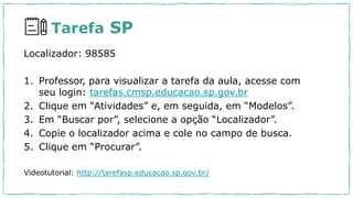 Tarefa SP
Localizador: 98585
1. Professor, para visualizar a tarefa da aula, acesse com
seu login: tarefas.cmsp.educacao.sp.gov.br
2. Clique em “Atividades” e, em seguida, em “Modelos”.
3. Em “Buscar por”, selecione a opção “Localizador”.
4. Copie o localizador acima e cole no campo de busca.
5. Clique em “Procurar”.
Videotutorial: http://tarefasp.educacao.sp.gov.br/
 