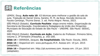 Referências
LEMOV, Doug. Aula nota 10: 63 técnicas para melhorar a gestão da sala de
aula. Tradução de Daniel Vieira, Sandra. M. M. da Rosa. Revisão técnica de
Fausto Camargo, Thuinie Daros. 3. ed. Porto Alegre: Penso, 2023.
SÃO PAULO (Estado). Currículo Paulista: etapa ensino médio. Organização da
Secretaria da Educação. Coordenadoria Pedagógica da União dos Dirigentes
Municipais de Educação do Estado de São Paulo – UNDIME. São Paulo: SEDUC,
2020
SÃO PAULO (Estado). Currículo em Ação. Caderno do Professor. Primeira Série,
volume 2, 3º bimestre (Filosofia), p. 192-200.
Slide 14 – DERRIDA, Jacques. Da hospitalidade. São Paulo: Escuta, 2003.
Slide 15 – Disponível em: www.portugues.rfi.fr. Acesso em: 19 jun. 2015
(adaptado).
Slide 16 – Disponível em: http://pt.euronews.com. Acesso em: 19 jun. 2015
(adaptado).
 