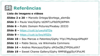 Referências
Lista de imagens e vídeos
Slides 2 e 20 – Marcelo Ortega/@ortega_alemão
Slide 3 – Paula Vee/Giphy td2NT1uFlbDfXjWPWh
Slide 6 – Public Domain Pictures/Pixabay 20333
Slide 8 – https://cutt.ly/uwyXdTDa
Slide 9 – https://cutt.ly/IwyXfGDx
Slide 10 – Sou Marcas e Patentes/Giphy YYp17My9segv6PbqNY
Slide 12 – Pablo Secca, via Wikimedia Commons
Slide 14 – Andres Moncayo/Giphy of43wZ8LZYPGhLeXh7
Slide 19 – Sweet Charee Gallery/Giphy RMF6EgjgISyYJFoLMI
 