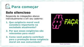 Para começar
1. Que exigência moral você
considera importante na
sociedade atualmente?
2. Por que essas exigências são
relevantes para você?
3. Como você poderia contribuir
para a promoção dessa exigência
moral em sua comunidade?
Solo silencioso
Responda às indagações abaixo
individualmente e em seu caderno:
Paula Vee/Giphy
 