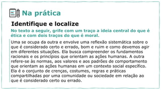 Na prática
No texto a seguir, grife com um traço a ideia central do que é
ética e com dois traços do que é moral.
Identifique e localize
Uma se ocupa da outra e envolve uma reflexão sistemática sobre o
que é considerado certo e errado, bom e ruim e como devemos agir
em diferentes situações. Ela busca compreender os fundamentos
racionais e os princípios que orientam as ações humanas. A outra
refere-se às normas, aos valores e aos padrões de comportamento
que orientam as ações humanas em um contexto social específico.
Ela é o conjunto de crenças, costumes, regras e práticas
compartilhadas por uma comunidade ou sociedade em relação ao
que é considerado certo ou errado.
 