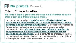 Na prática Correção
No texto a seguir, grife com um traço a ideia central do que é
ética e com dois traços do que é moral.
Identifique e localize
Uma se ocupa da outra e envolve uma reflexão sistemática
sobre o que é considerado certo e errado, bom e ruim, e como
devemos agir em diferentes situações. Ela busca compreender os
fundamentos racionais e os princípios que orientam as ações
humanas. A outra refere-se às normas, valores e padrões de
comportamento que orientam as ações humanas em um
contexto social específico. Ela é o conjunto de crenças, costumes,
regras e práticas compartilhadas por uma comunidade ou sociedade
em relação ao que é considerado certo ou errado.
 