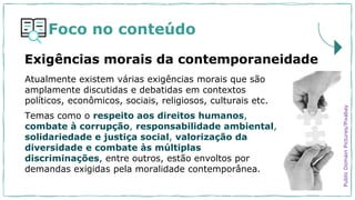 Foco no conteúdo
Atualmente existem várias exigências morais que são
amplamente discutidas e debatidas em contextos
políticos, econômicos, sociais, religiosos, culturais etc.
Temas como o respeito aos direitos humanos,
combate à corrupção, responsabilidade ambiental,
solidariedade e justiça social, valorização da
diversidade e combate às múltiplas
discriminações, entre outros, estão envoltos por
demandas exigidas pela moralidade contemporânea.
Exigências morais da contemporaneidade
Public
Domain
Pictures/Pixabay
 