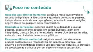 Foco no conteúdo
Respeito aos direitos humanos: exigência moral que envolve o
respeito à dignidade, à liberdade e à igualdade de todas as pessoas,
independentemente de sua raça, gênero, orientação sexual, religião,
origem étnica ou qualquer outra característica.
Combate à corrupção: exigência moral cuja demanda é que as
pessoas, especialmente aquelas em cargos públicos, ajam com
integridade, transparência e honestidade no exercício de suas funções,
evitando o uso indevido de recursos públicos.
Responsabilidade ambiental: exigência moral que visa adotar
práticas sustentáveis e responsáveis em relação à natureza. Isso
envolve a conscientização sobre o uso dos recursos naturais, a proteção
de ecossistemas e a busca por um desenvolvimento sustentável.
 