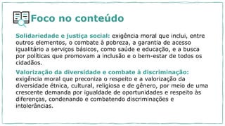 Foco no conteúdo
Solidariedade e justiça social: exigência moral que inclui, entre
outros elementos, o combate à pobreza, a garantia de acesso
igualitário a serviços básicos, como saúde e educação, e a busca
por políticas que promovam a inclusão e o bem-estar de todos os
cidadãos.
Valorização da diversidade e combate à discriminação:
exigência moral que preconiza o respeito e a valorização da
diversidade étnica, cultural, religiosa e de gênero, por meio de uma
crescente demanda por igualdade de oportunidades e respeito às
diferenças, condenando e combatendo discriminações e
intolerâncias.
 