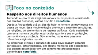 Foco no conteúdo
Tomando o recorte da exigência moral contemporânea relacionada
aos direitos humanos, vamos discutir a xenofobia.
Desde a Antiguidade até os dias de hoje, o homem se movimenta em
busca do novo. Essa movimentação promove o encontro de culturas,
de religiões, de economias e de regimes políticos. Cada sociedade
tem uma maneira peculiar e particular quanto a sua organização,
permanência e existência. Obviamente, todas elas possuem
diferentes exigências morais.
As diferenças étnicas e culturais de cada povo acabam gerando
curiosidade, estranhamento, em alguns membros das sociedades,
que podem desembocar em um sentimento preconceituoso
denominado xenofobia.
Respeito aos direitos humanos
 