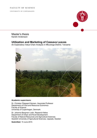 F A C U L T Y O F S C I E N C E
U N IV E R S I T Y O F C O P E N H A G E N
Master’s thesis
Karolin Andersson
Utilization and Marketing of Cassava Leaves
An Exploratory Value Chain Analysis in Mkuranga District, Tanzania
Academic supervisors:
Dr. Christian Pilegaard Hansen, Associate Professor
Department of Food and Resource Economics
Faculty of Science
University of Copenhagen, Denmark
Dr. Johanna Bergman Lodin, Research fellow
Department of Urban and Rural Development
Faculty of Natural Resources and Agricultural Sciences
Swedish University of Agricultural Sciences, Uppsala, Sweden
Submitted: 15 June 2015
 