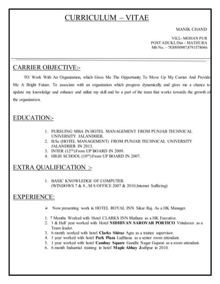CURRICULUM – VITAE
MANIK CHAND
VILL- MOHAN PUR
POST ADUKI,Dist – MATHURA
Mb No. – 7830950987,8791578046
CARRIER OBJECTIVE:-
TO Work With An Organization, which Gives Me The Opportunity To Move Up My Carrier And Provide
Me A Bright Future. To associate with an organization which progress dynamically and gives me a chance to
update my knowledge and enhance and utilize my skill and be a part of the team that works towards the growth of
the organization.
EDUCATION:-
1. PURSUING MBA IN HOTEL MANAGEMENT FROM PUNJAB TECHNICAL
UNIVERSITY JALANDHER.
2. B.Sc (HOTEL MANAGEMENT) FROM PUNJAB TECHNICAL UNIVERSITY
JALANDHER IN 2013.
3. INTER (12th) From UP BOARD IN 2009.
4. HIGH SCHOOL (10th) From UP BOARD IN 2007.
EXTRA QUALIFICATION :-
1. BASIC KNOWLEDGE OF COMPUTER.
(WINDOWS 7 & 8 , M S OFFICE 2007 & 2010,Internet Suffering)
EXPERIENCE:
 Now presenting work in HOTEL ROYAL INN Sikar Raj. As a HK Manager.
1. 7 Months Worked with Hotel CLARKS INN Mathura as a HK Executive.
2. 1 & Half year worked with Hotel NIDHIVAN SAROVAR PORTICO Vrindavan as a
Team leader.
3. 6 month worked with hotel Clarks Shiraz Agra as a trainee supervisor.
4. 1 year worked with hotel Park Plaza Ludhiana as a senior room attendant.
5. 1 year worked with hotel Cambay Square Gandhi Nagar Gujarat as a room attendant.
6. 6 month Industrial training in hotel Maple Abhay Jodhpur in 2010.
 