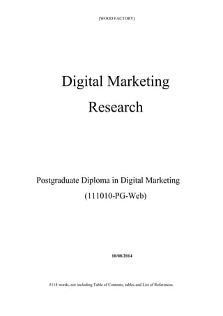 [WOOD FACTORY]
Digital Marketing
Research
Postgraduate Diploma in Digital Marketing
(111010-PG-Web)
10/08/2014
5114 words, not including Table of Contents, tables and List of References.
 