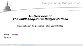 Congressional Budget Office
Presentation at the Economic Policy Summit 2020
September 24, 2020
Phillip L. Swagel
Director
An Overview of
The 2020 Long-Term Budget Outlook
For further information about the venue, see https://tinyurl.com/y6puwwnk.
 