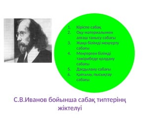 С.В.Иванов бойынша сабақ типтерінң
жіктелуі
1. Кіріспе сабақ
2. Оқу материалымен
алғаш танысу сабағы
3. Жаңа білімді меңгерту
сабағы
4. Меңгерген білімді
тәжірибеде қолдану
сабағы
5. Дағдылану сабағы
6. Қайталау, пысықтау
сабағы
 