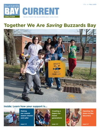 CURRENT

VOL. 24 FALL 2013

NEWS FROM THE BUZZARDS BAY COALITION

Together We Are Saving Buzzards Bay

Inside: Learn how your support is…
Making
our coastal
waters cleaner
and safer

Opening the
doors to Bay
discovery

page 2-3

630BBC.indd 1

Creating a
legacy for
future
generations

page 4-5

page 6-7

11/7/13 2:48 PM

 