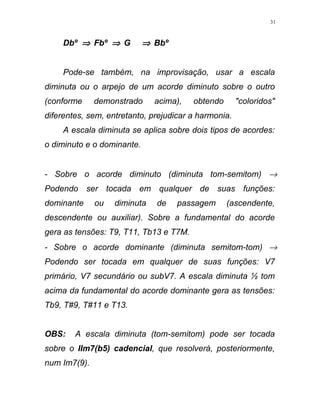 Dbº ⇒ Fbº ⇒ G ⇒ Bbº
Pode-se também, na improvisação, usar a escala
diminuta ou o arpejo de um acorde diminuto sobre o outro
(conforme demonstrado acima), obtendo "coloridos"
diferentes, sem, entretanto, prejudicar a harmonia.
A escala diminuta se aplica sobre dois tipos de acordes:
o diminuto e o dominante.
- Sobre o acorde diminuto (diminuta tom-semitom) →
Podendo ser tocada em qualquer de suas funções:
dominante ou diminuta de passagem (ascendente,
descendente ou auxiliar). Sobre a fundamental do acorde
gera as tensões: T9, T11, Tb13 e T7M.
- Sobre o acorde dominante (diminuta semitom-tom) →
Podendo ser tocada em qualquer de suas funções: V7
primário, V7 secundário ou subV7. A escala diminuta ½ tom
acima da fundamental do acorde dominante gera as tensões:
Tb9, T#9, T#11 e T13.
OBS: A escala diminuta (tom-semitom) pode ser tocada
sobre o IIm7(b5) cadencial, que resolverá, posteriormente,
num Im7(9).
31
 
