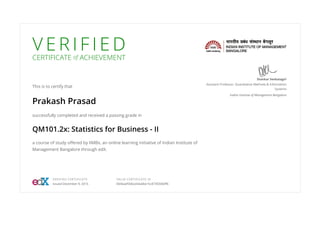 V E R I F I E D
CERTIFICATE of ACHIEVEMENT
This is to certify that
Prakash Prasad
successfully completed and received a passing grade in
QM101.2x: Statistics for Business - II
a course of study offered by IIMBx, an online learning initiative of Indian Institute of
Management Bangalore through edX.
Shankar Venkatagiri
Assistant Professor, Quantitative Methods & Information
Systems
Indian Institute of Management Bangalore
VERIFIED CERTIFICATE
Issued December 9, 2015
VALID CERTIFICATE ID
0656aef506ce44a0be15c873f2066ff6
 