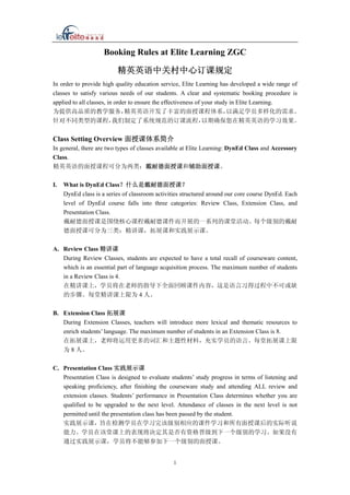 Booking Rules at Elite Learning ZGC
精英英语中关村中心订课规定
In order to provide high quality education service, Elite Learning has developed a wide range of
classes to satisfy various needs of our students. A clear and systematic booking procedure is
applied to all classes, in order to ensure the effectiveness of your study in Elite Learning.
为提供高品质的教学服务，精英英语开发了丰富的面授课程体系，以满足学员多样化的需求。
针对不同类型的课程，我们制定了系统规范的订课流程，以期确保您在精英英语的学习效果。
Class Setting Overview 面授课体系简介
In general, there are two types of classes available at Elite Learning: DynEd Class and Accessory
Class.
精英英语的面授课程可分为两类：戴耐德面授课和辅助面授课。
I. What is DynEd Class？什么是戴耐德面授课？
DynEd class is a series of classroom activities structured around our core course DynEd. Each
level of DynEd course falls into three categories: Review Class, Extension Class, and
Presentation Class.
戴耐德面授课是围绕核心课程戴耐德课件而开展的一系列的课堂活动。每个级别的戴耐
德面授课可分为三类：精讲课，拓展课和实践展示课。
A. Review Class 精讲课
During Review Classes, students are expected to have a total recall of courseware content,
which is an essential part of language acquisition process. The maximum number of students
in a Review Class is 4.
在精讲课上，学员将在老师的指导下全面回顾课件内容，这是语言习得过程中不可或缺
的步骤。每堂精讲课上限为 4 人。
B. Extension Class 拓展课
During Extension Classes, teachers will introduce more lexical and thematic resources to
enrich students’ language. The maximum number of students in an Extension Class is 8.
在拓展课上，老师将运用更多的词汇和主题性材料，充实学员的语言。每堂拓展课上限
为 8 人。
C. Presentation Class 实践展示课
Presentation Class is designed to evaluate students’ study progress in terms of listening and
speaking proficiency, after finishing the courseware study and attending ALL review and
extension classes. Students’ performance in Presentation Class determines whether you are
qualified to be upgraded to the next level. Attendance of classes in the next level is not
permitted until the presentation class has been passed by the student.
实践展示课，旨在检测学员在学习完该级别相应的课件学习和所有面授课后的实际听说
能力。学员在该堂课上的表现将决定其是否有资格晋级到下一个级别的学习。如果没有
通过实践展示课，学员将不能够参加下一个级别的面授课。
1
 