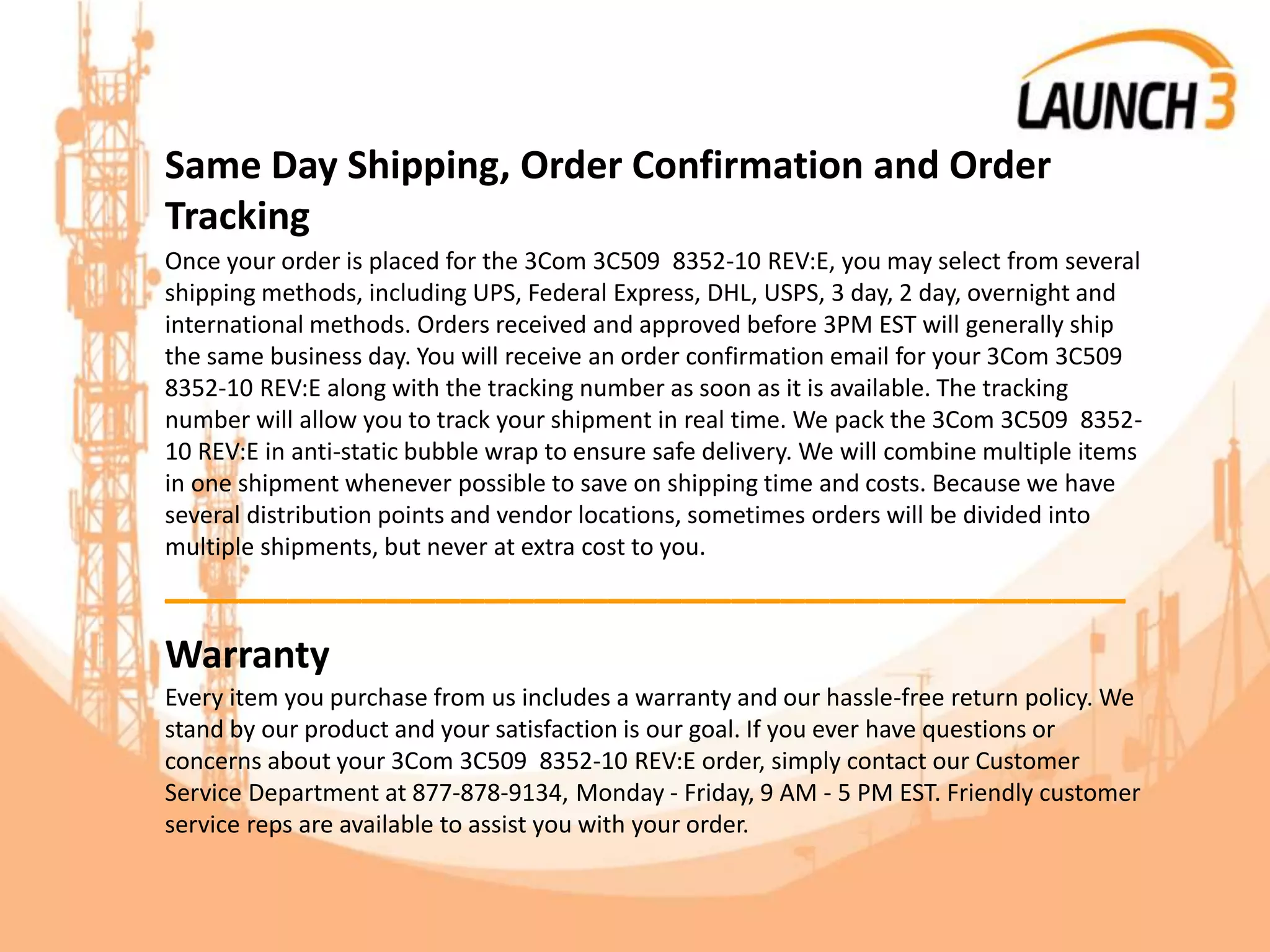 Same Day Shipping, Order Confirmation and Order
Tracking
Once your order is placed for the 3Com 3C509 8352-10 REV:E, you may select from several
shipping methods, including UPS, Federal Express, DHL, USPS, 3 day, 2 day, overnight and
international methods. Orders received and approved before 3PM EST will generally ship
the same business day. You will receive an order confirmation email for your 3Com 3C509
8352-10 REV:E along with the tracking number as soon as it is available. The tracking
number will allow you to track your shipment in real time. We pack the 3Com 3C509 8352-
10 REV:E in anti-static bubble wrap to ensure safe delivery. We will combine multiple items
in one shipment whenever possible to save on shipping time and costs. Because we have
several distribution points and vendor locations, sometimes orders will be divided into
multiple shipments, but never at extra cost to you.
_______________________________________
Warranty
Every item you purchase from us includes a warranty and our hassle-free return policy. We
stand by our product and your satisfaction is our goal. If you ever have questions or
concerns about your 3Com 3C509 8352-10 REV:E order, simply contact our Customer
Service Department at 877-878-9134, Monday - Friday, 9 AM - 5 PM EST. Friendly customer
service reps are available to assist you with your order.
 