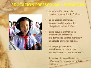 EDUCACIÓN PREESCOLAR Y ELEMENTAL
• La educación preescolar
comienza entre los 4 y 5 años.
• La educación elemental
comienza a los 6 años. Es
obligatoria y dura 6 años.
• En la escuela elemental se
atiende con esmero la
academia, los valores morales y
el apresto al mundo laboral.
• La mayor parte de los
estudiantes de primaria se
encuentran en las zonas rurales.
• Actualmente la población de
niños en edad escolar es de 160
millones.
 