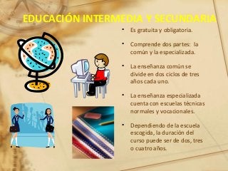 EDUCACIÓN INTERMEDIA Y SECUNDARIA
• Es gratuita y obligatoria.
• Comprende dos partes: la
común y la especializada.
• La enseñanza común se
divide en dos ciclos de tres
años cada uno.
• La enseñanza especializada
cuenta con escuelas técnicas
normales y vocacionales.
• Dependiendo de la escuela
escogida, la duración del
curso puede ser de dos, tres
o cuatro años.
 