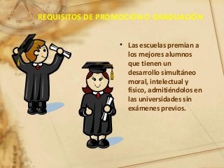 REQUISITOS DE PROMOCIÓN O GRADUACIÓN
• Las escuelas premian a
los mejores alumnos
que tienen un
desarrollo simultáneo
moral, intelectual y
físico, admitiéndolos en
las universidades sin
exámenes previos.
 