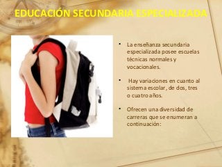 EDUCACIÓN SECUNDARIA ESPECIALIZADA
• La enseñanza secundaria
especializada posee escuelas
técnicas normales y
vocacionales.
• Hay variaciones en cuanto al
sistema escolar, de dos, tres
o cuatro años.
• Ofrecen una diversidad de
carreras que se enumeran a
continuación:
 