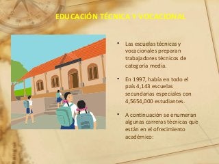 EDUCACIÓN TÉCNICA Y VOCACIONAL
• Las escuelas técnicas y
vocacionales preparan
trabajadores técnicos de
categoría media.
• En 1997, había en todo el
país 4,143 escuelas
secundarias especiales con
4,5654,000 estudiantes.
• A continuación se enumeran
algunas carreras técnicas que
están en el ofrecimiento
académico:
 