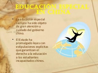 Educación EspEcial
En china
• La educación especial
siempre ha sido objeto
de gran atención y
cuidado del gobierno
chino.
• El Estado ha
promulgado leyes con
estipulaciones explícitas
que garantizan el
derecho a la educación
a los estudiantes
incapacitados chinos.
 
