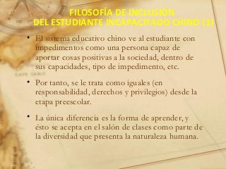 FILOSOFÍA DE INCLUSIÓN
DEL ESTUDIANTE INCAPACITADO CHINO (1)
• El sistema educativo chino ve al estudiante con
impedimentos como una persona capaz de
aportar cosas positivas a la sociedad, dentro de
sus capacidades, tipo de impedimento, etc.
• Por tanto, se le trata como iguales (en
responsabilidad, derechos y privilegios) desde la
etapa preescolar.
• La única diferencia es la forma de aprender, y
ésto se acepta en el salón de clases como parte de
la diversidad que presenta la naturaleza humana.
 