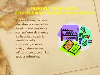 FILOSOFÍA DE INCLUSIÓN
DEL ESTUDIANTE INCAPACITADO CHINO (2)
• De esta forma, se trata
de infundir el respeto y
la admiración entre los
compañeros de clases y
se intenta disuadir la
morbosidad y
curiosidad, a veces
cruel, natural en los
niños, sobre todo en los
grados primarios.
 