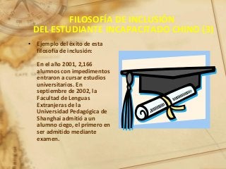 FILOSOFÍA DE INCLUSIÓN
DEL ESTUDIANTE INCAPACITADO CHINO (3)
• Ejemplo del éxito de esta
filosofía de inclusión:
En el año 2001, 2,166
alumnos con impedimentos
entraron a cursar estudios
universitarios. En
septiembre de 2002, la
Facultad de Lenguas
Extranjeras de la
Universidad Pedagógica de
Shanghai admitió a un
alumno ciego, el primero en
ser admitido mediante
examen.
 