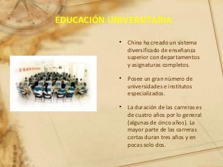 EDUCACIÓN UNIVERSITARIA
• China ha creado un sistema
diversificado de enseñanza
superior con departamentos
y asignaturas completos.
• Posee un gran número de
universidades e institutos
especializados.
• La duración de las carreras es
de cuatro años por lo general
(algunas de cinco años). La
mayor parte de las carreras
cortas duran tres años y en
pocas solo dos.
 