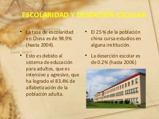 ESCOLARIDAD Y DESERCIÓN ESCOLAR
• La tasa de escolaridad
en China es de 98.9%
(hasta 2004).
• Esto es debido al
sistema de educación
para adultos, que es
intensivo y agresivo, que
ha logrado el 83.4% de
alfabetización de la
población adulta.
• El 25 % de la población
china cursa estudios en
alguna institución.
• La deserción escolar es
de 0.2% (hasta 2006)
 
