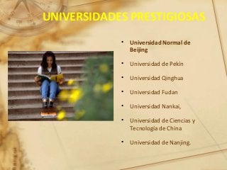 UNIVERSIDADES PRESTIGIOSAS
• Universidad Normal de
Beijing
• Universidad de Pekín
• Universidad Qinghua
• Universidad Fudan
• Universidad Nankai,
• Universidad de Ciencias y
Tecnología de China
• Universidad de Nanjing.
 