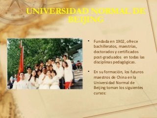 UNIVERSIDAD NORMAL DE
BEIJING
• Fundada en 1902, ofrece
bachilleratos, maestrías,
doctorados y certificados
post-graduados en todas las
disciplinas pedagógicas.
• En su formación, los futuros
maestros de China en la
Universidad Normal de
Beijing toman los siguientes
cursos:
 