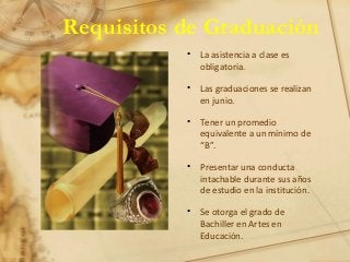 Requisitos de Graduación
• La asistencia a clase es
obligatoria.
• Las graduaciones se realizan
en junio.
• Tener un promedio
equivalente a un mínimo de
“B”.
• Presentar una conducta
intachable durante sus años
de estudio en la institución.
• Se otorga el grado de
Bachiller en Artes en
Educación.
 