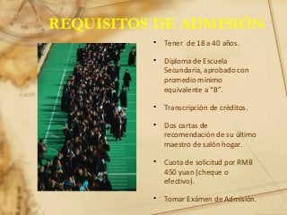 REQUISITOS DE ADMISIÓN
• Tener de 18 a 40 años.
• Diploma de Escuela
Secundaria, aprobado con
promedio mínimo
equivalente a “B”.
• Transcripción de créditos.
• Dos cartas de
recomendación de su último
maestro de salón hogar.
• Cuota de solicitud por RMB
450 yuan (cheque o
efectivo).
• Tomar Exámen de Admisión.
 