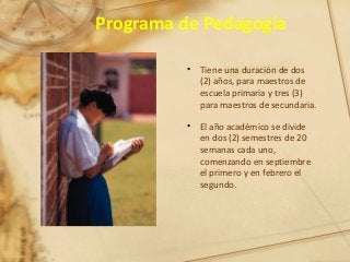 Programa de Pedagogía
• Tiene una duración de dos
(2) años, para maestros de
escuela primaria y tres (3)
para maestros de secundaria.
• El año académico se divide
en dos (2) semestres de 20
semanas cada uno,
comenzando en septiembre
el primero y en febrero el
segundo.
 