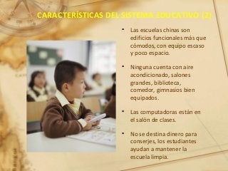 CARACTERÍSTICAS DEL SISTEMA EDUCATIVO (2)
• Las escuelas chinas son
edificios funcionales más que
cómodos, con equipo escaso
y poco espacio.
• Ninguna cuenta con aire
acondicionado, salones
grandes, biblioteca,
comedor, gimnasios bien
equipados.
• Las computadoras están en
el salón de clases.
• No se destina dinero para
conserjes, los estudiantes
ayudan a mantener la
escuela limpia.
 