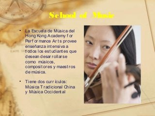 School of Music
• La Escuela de Música del
Hong Kong Academy f or
Perf ormance Art s provee
enseñanza int ensiva a
t odos los est udiant es que
desean desarrollarse
como músicos,
composit ores y maest ros
de música.
• Tiene dos curr ículos:
Música Tradicional China
y Música Occident al
 