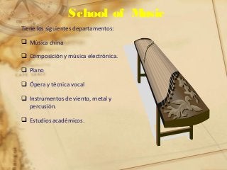 School of Music
Tiene los siguientes departamentos:
 Música china
 Composición y música electrónica.
 Piano
 Ópera y técnica vocal
 Instrumentos de viento, metal y
percusión.
 Estudios académicos.
 