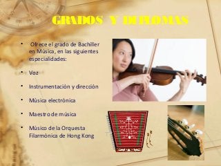 GRADOS Y DIPLOMAS
• Ofrece el grado de Bachiller
en Música, en las siguientes
especialidades:
• Voz
• Instrumentación y dirección
• Música electrónica
• Maestro de música
• Músico de la Orquesta
Filarmónica de Hong Kong
 