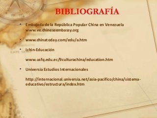 BIBLIOGRAFÍA
• Embajada de la República Popular China en Venezuela
www.ve.chineseembassy.org
• www.chinatoday.com/edu/a.htm
• Ichin-Educación
www.usfq.edu.ec/9culturachina/education.htm
• Universia Estudios Internacionales
http://internacional.universia.net/asia-pacifico/china/sistema-
educativo/estructura/index.htm
 