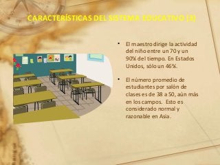 CARACTERÍSTICAS DEL SISTEMA EDUCATIVO (3)
• El maestro dirige la actividad
del niño entre un 70 y un
90% del tiempo. En Estados
Unidos, sólo un 46%.
• El número promedio de
estudiantes por salón de
clases es de 38 a 50, aún más
en los campos. Esto es
considerado normal y
razonable en Asia.
 