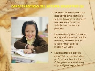CARACTERÍSTICAS DEL SISTEMA EDUCATIVO (5)
• Se centra la atención en muy
pocos problemas por clase,
se hace hincapié en el pensar
más que en el hacer y se
trabaja a un ritmo muy
pausado.
• Los maestros ganan 2.4 veces
más que el ingreso per cápita
nacional, mientras que en
Estados Unidos sólo lo
superan 1.7 veces.
• Los maestros de escuela
elemental, secundaria y los
profesores universitarios en
China ganan casi lo mismo y
su prestigio es equivalente.
 