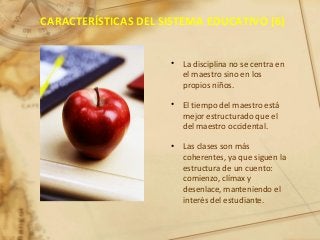 CARACTERÍSTICAS DEL SISTEMA EDUCATIVO (6)
• La disciplina no se centra en
el maestro sino en los
propios niños.
• El tiempo del maestro está
mejor estructurado que el
del maestro occidental.
• Las clases son más
coherentes, ya que siguen la
estructura de un cuento:
comienzo, clímax y
desenlace, manteniendo el
interés del estudiante.
 