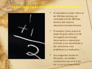 CARACTERÍSTICAS DEL SISTEMA EDUCATIVO (7)
• El calendario escolar chino es
de 240 días lectivos, en
contraste con los 180 días
lectivos del sistema
educativo norteamericano.
• El maestro chino asume el
papel de guía sabio y no de
encargado de entregar
información a memorizar.
Estimula a sus estudiantes a
dar soluciones a los
problemas y a evaluarlas.
• Sus preguntas incitan la
discusión, no pueden
contestarse con un sí o un
no, o con una frase breve.
 