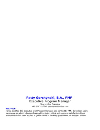 Patty Gorchynski, B.A., PMP
Executive Program Manager
Stockholm, Sweden
+46 070 793 3749 gorchynski@se.ibm.com
PROFILE:
I am a Certified IBM Executive level Program Manager also certified by PMI. Seventeen years
experience as a technology professional in mission critical and customer satisfaction driven
environments has been applied to global clients in banking, government, oil and gas, utilities,
 